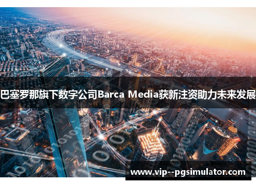 巴塞罗那旗下数字公司Barca Media获新注资助力未来发展