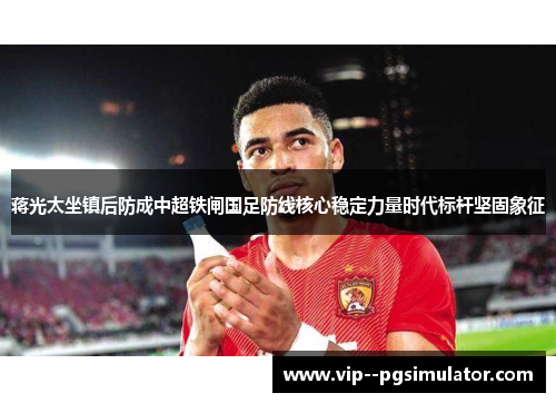 蒋光太坐镇后防成中超铁闸国足防线核心稳定力量时代标杆坚固象征 蒋光太坐镇后防成中超铁闸国足防线核心稳定力量时代标杆坚固象征