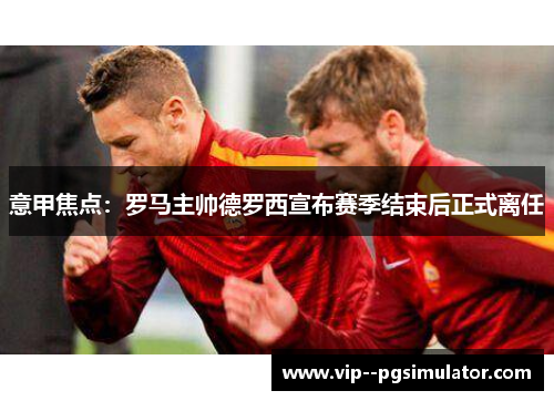 意甲焦点：罗马主帅德罗西宣布赛季结束后正式离任