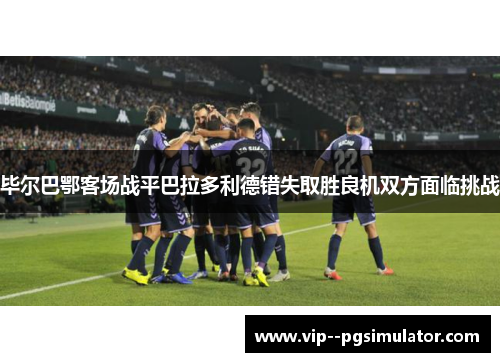 毕尔巴鄂客场战平巴拉多利德错失取胜良机双方面临挑战 毕尔巴鄂客场战平巴拉多利德错失取胜良机双方面临挑战