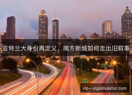 亚特兰大身份再定义,南方新城如何走出旧叙事 亚特兰大身份再定义,南方新城如何走出旧叙事